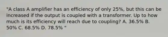 "A class A amplifier has an efficiency of only 25%, but this can be increased if the output is coupled with a transformer. Up to how much is its efficiency will reach due to coupling? A. 36.5% B. 50% C. 68.5% D. 78.5% "