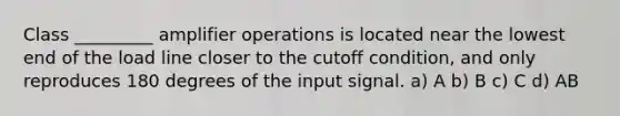 Class _________ amplifier operations is located near the lowest end of the load line closer to the cutoff condition, and only reproduces 180 degrees of the input signal. a) A b) B c) C d) AB