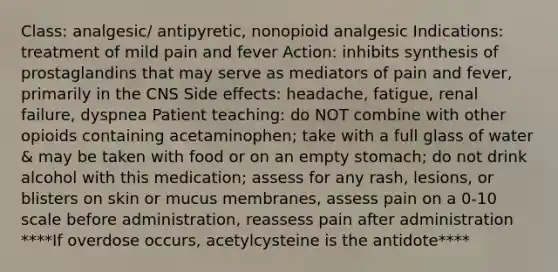 Class: analgesic/ antipyretic, nonopioid analgesic Indications: treatment of mild pain and fever Action: inhibits synthesis of prostaglandins that may serve as mediators of pain and fever, primarily in the CNS Side effects: headache, fatigue, renal failure, dyspnea Patient teaching: do NOT combine with other opioids containing acetaminophen; take with a full glass of water & may be taken with food or on an empty stomach; do not drink alcohol with this medication; assess for any rash, lesions, or blisters on skin or mucus membranes, assess pain on a 0-10 scale before administration, reassess pain after administration ****If overdose occurs, acetylcysteine is the antidote****