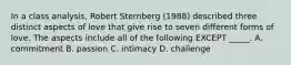 In a class analysis, Robert Sternberg (1988) described three distinct aspects of love that give rise to seven different forms of love. The aspects include all of the following EXCEPT _____. A. commitment B. passion C. intimacy D. challenge