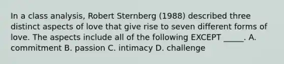 In a class analysis, Robert Sternberg (1988) described three distinct aspects of love that give rise to seven different forms of love. The aspects include all of the following EXCEPT _____. A. commitment B. passion C. intimacy D. challenge