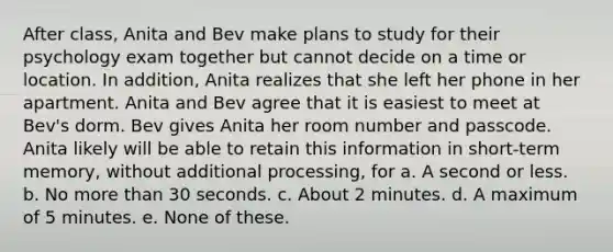 After class, Anita and Bev make plans to study for their psychology exam together but cannot decide on a time or location. In addition, Anita realizes that she left her phone in her apartment. Anita and Bev agree that it is easiest to meet at Bev's dorm. Bev gives Anita her room number and passcode. Anita likely will be able to retain this information in short-term memory, without additional processing, for a. A second or less. b. No more than 30 seconds. c. About 2 minutes. d. A maximum of 5 minutes. e. None of these.