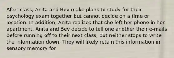 After class, Anita and Bev make plans to study for their psychology exam together but cannot decide on a time or location. In addition, Anita realizes that she left her phone in her apartment. Anita and Bev decide to tell one another their e-mails before running off to their next class, but neither stops to write the information down. They will likely retain this information in sensory memory for