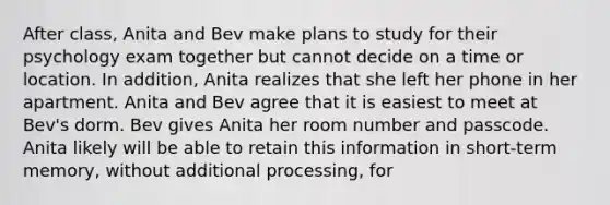 After class, Anita and Bev make plans to study for their psychology exam together but cannot decide on a time or location. In addition, Anita realizes that she left her phone in her apartment. Anita and Bev agree that it is easiest to meet at Bev's dorm. Bev gives Anita her room number and passcode. Anita likely will be able to retain this information in short-term memory, without additional processing, for