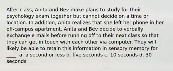 After class, Anita and Bev make plans to study for their psychology exam together but cannot decide on a time or location. In addition, Anita realizes that she left her phone in her off-campus apartment. Anita and Bev decide to verbally exchange e-mails before running off to their next class so that they can get in touch with each other via computer. They will likely be able to retain this information in sensory memory for ____. a. a second or less b. five seconds c. 10 seconds d. 30 seconds