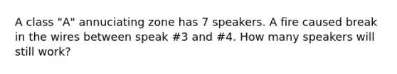 A class "A" annuciating zone has 7 speakers. A fire caused break in the wires between speak #3 and #4. How many speakers will still work?