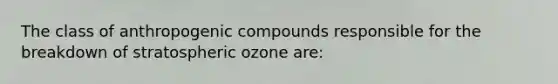 The class of anthropogenic compounds responsible for the breakdown of stratospheric ozone are: