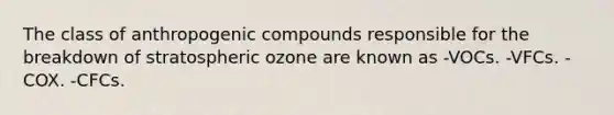 The class of anthropogenic compounds responsible for the breakdown of stratospheric ozone are known as -VOCs. -VFCs. -COX. -CFCs.