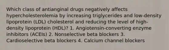 Which class of antianginal drugs negatively affects hypercholesterolemia by increasing triglycerides and low-density lipoprotein (LDL) cholesterol and reducing the level of high-density lipoprotein (HDL)? 1. Angiotensin-converting enzyme inhibitors (ACEIs) 2. Nonselective beta blockers 3. Cardioselective beta blockers 4. Calcium channel blockers