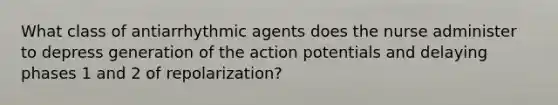 What class of antiarrhythmic agents does the nurse administer to depress generation of the action potentials and delaying phases 1 and 2 of repolarization?