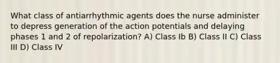 What class of antiarrhythmic agents does the nurse administer to depress generation of the action potentials and delaying phases 1 and 2 of repolarization? A) Class Ib B) Class II C) Class III D) Class IV