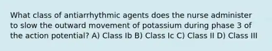 What class of antiarrhythmic agents does the nurse administer to slow the outward movement of potassium during phase 3 of the action potential? A) Class Ib B) Class Ic C) Class II D) Class III