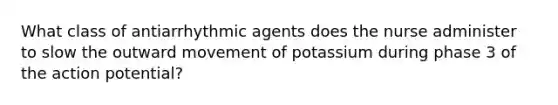 What class of antiarrhythmic agents does the nurse administer to slow the outward movement of potassium during phase 3 of the action potential?