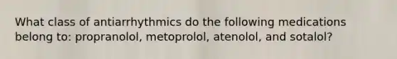 What class of antiarrhythmics do the following medications belong to: propranolol, metoprolol, atenolol, and sotalol?