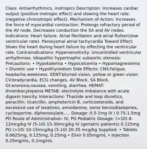 Class: Antiarrhythmics, inotropics Description: Increases cardiac output (positive inotropic effect) and slowing the heart rate. (negative chronotropic effect). Mechanism of Action: Increases the force of myocardial contraction. Prolongs refractory period of the AV node. Decreases conduction the SA and AV nodes. Indications: Heart failure. Atrial fibrillation and atrial flutter(slow ventricular rate). Paroxysmal atrial tachycardia Toward Effect: Slows the heart during heart failure by effecting the ventricular rate. Contraindications: Hypersensitivity: Uncontrolled ventricular arrhythmias. Idiopathic hypertrophic subaortic stenosis: Precautions: • Hypokalemia • Hypocalcemia • Hypomagnesemia • Diuretic use • Hypothyroidism Side Effects: CNS:fatigue, headache,weekness. EENT:blurred vision, yellow or green vision CV:bradycardia, ECG changes, AV Block, SA Block. GI:anorexia,nausea, vomiting, diarrhea. HEMAT: thrombocytopenia METAB: electrolyte imbalance with acute digoxin toxicity. Interactions: Thaizide and loop diuretics, peracillin, ticarcillin, amphotericin B, corticosteroids, and excessive use of laxatives, amiodarone, some benzodiazepines, cyclosporine, diphenoxylate..... Dosage: 0.5-1mg IV / 0.75-1.5mg PO Route of Administration: IV, PO Pediatric Dosage: (>10) 8-12mcg/kg IV (5-10) 15-30mcg/kg IV (geriatric patients) 0.125mg PO (>10) 10-15mcg/kg (5-10) 20-35 mcg/kg Supplied: • Tablets 0.0625mg, 0.125mg, 0.25mg • Elixir 0.05mg/mL • Injection 0.25mg/mL, 0.1mg/mL