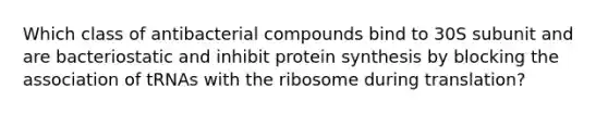 Which class of antibacterial compounds bind to 30S subunit and are bacteriostatic and inhibit <a href='https://www.questionai.com/knowledge/kVyphSdCnD-protein-synthesis' class='anchor-knowledge'>protein synthesis</a> by blocking the association of tRNAs with the ribosome during translation?