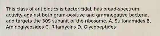 This class of antibiotics is bactericidal, has broad-spectrum activity against both gram-positive and gramnegative bacteria, and targets the 30S subunit of the ribosome. A. Sulfonamides B. Aminoglycosides C. Rifamycins D. Glycopeptides