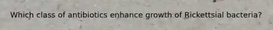 Which class of antibiotics enhance growth of Rickettsial bacteria?
