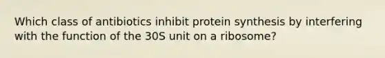 Which class of antibiotics inhibit protein synthesis by interfering with the function of the 30S unit on a ribosome?