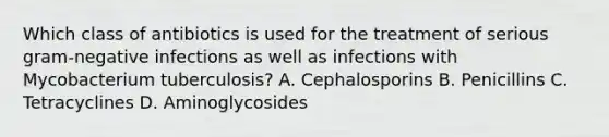 Which class of antibiotics is used for the treatment of serious gram-negative infections as well as infections with Mycobacterium tuberculosis? A. Cephalosporins B. Penicillins C. Tetracyclines D. Aminoglycosides