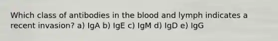 Which class of antibodies in the blood and lymph indicates a recent invasion? a) IgA b) IgE c) IgM d) IgD e) IgG