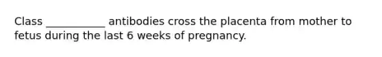 Class ___________ antibodies cross the placenta from mother to fetus during the last 6 weeks of pregnancy.