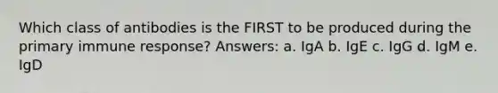 Which class of antibodies is the FIRST to be produced during the primary immune response? Answers: a. IgA b. IgE c. IgG d. IgM e. IgD