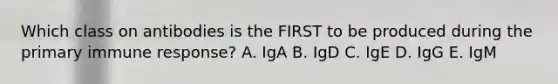 Which class on antibodies is the FIRST to be produced during the primary immune response? A. IgA B. IgD C. IgE D. IgG E. IgM