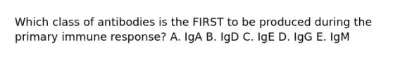 Which class of antibodies is the FIRST to be produced during the primary immune response? A. IgA B. IgD C. IgE D. IgG E. IgM