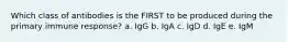 Which class of antibodies is the FIRST to be produced during the primary immune response? a. IgG b. IgA c. IgD d. IgE e. IgM