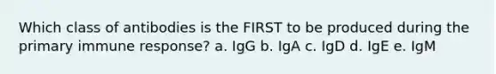 Which class of antibodies is the FIRST to be produced during the primary immune response? a. IgG b. IgA c. IgD d. IgE e. IgM