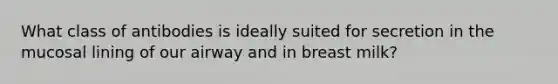 What class of antibodies is ideally suited for secretion in the mucosal lining of our airway and in breast milk?