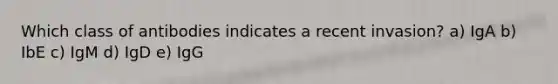 Which class of antibodies indicates a recent invasion? a) IgA b) IbE c) IgM d) IgD e) IgG