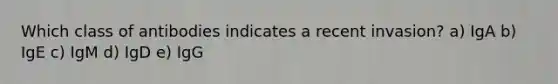 Which class of antibodies indicates a recent invasion? a) IgA b) IgE c) IgM d) IgD e) IgG