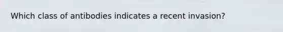 Which class of antibodies indicates a recent invasion?