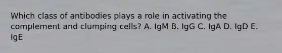 Which class of antibodies plays a role in activating the complement and clumping cells? A. IgM B. IgG C. IgA D. IgD E. IgE