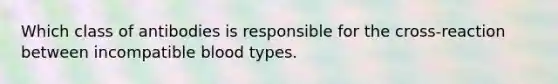 Which class of antibodies is responsible for the cross-reaction between incompatible blood types.