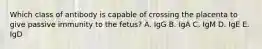 Which class of antibody is capable of crossing the placenta to give passive immunity to the fetus? A. IgG B. IgA C. IgM D. IgE E. IgD