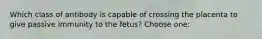 Which class of antibody is capable of crossing the placenta to give passive immunity to the fetus? Choose one: