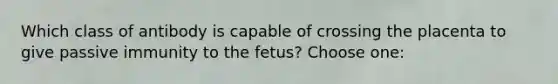 Which class of antibody is capable of crossing the placenta to give passive immunity to the fetus? Choose one: