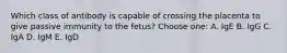 Which class of antibody is capable of crossing the placenta to give passive immunity to the fetus? Choose one: A. IgE B. IgG C. IgA D. IgM E. IgD