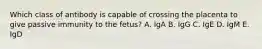 Which class of antibody is capable of crossing the placenta to give passive immunity to the fetus? A. IgA B. IgG C. IgE D. IgM E. IgD