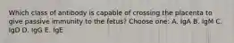 Which class of antibody is capable of crossing the placenta to give passive immunity to the fetus? Choose one: A. IgA B. IgM C. IgD D. IgG E. IgE