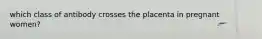 which class of antibody crosses the placenta in pregnant women?