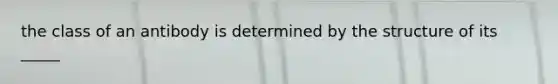 the class of an antibody is determined by the structure of its _____