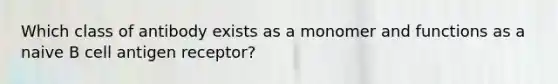 Which class of antibody exists as a monomer and functions as a naive B cell antigen receptor?