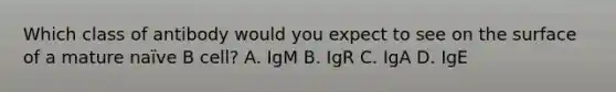 Which class of antibody would you expect to see on the surface of a mature naïve B cell? A. IgM B. IgR C. IgA D. IgE