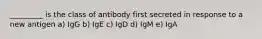 _________ is the class of antibody first secreted in response to a new antigen a) IgG b) IgE c) IgD d) IgM e) IgA