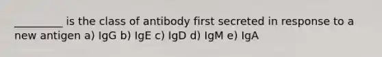 _________ is the class of antibody first secreted in response to a new antigen a) IgG b) IgE c) IgD d) IgM e) IgA