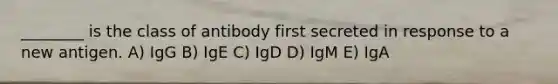 ________ is the class of antibody first secreted in response to a new antigen. A) IgG B) IgE C) IgD D) IgM E) IgA